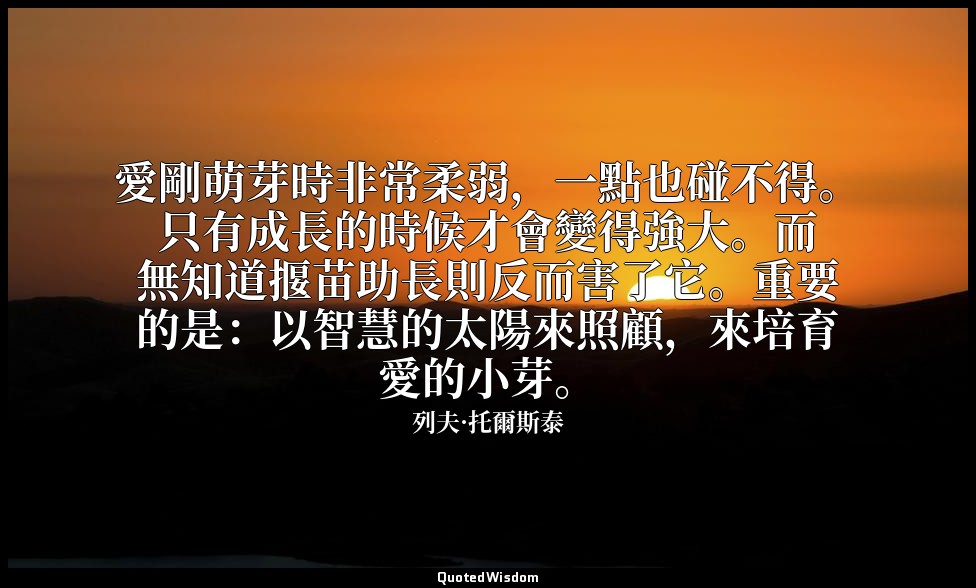 愛剛萌芽時非常柔弱，一點也碰不得。只有成長的時候才會變得強大。而無知道揠苗助長則反而害了它。重要的是：以智慧的太陽來照顧，來培育愛的小芽。 — 列夫·托爾斯泰