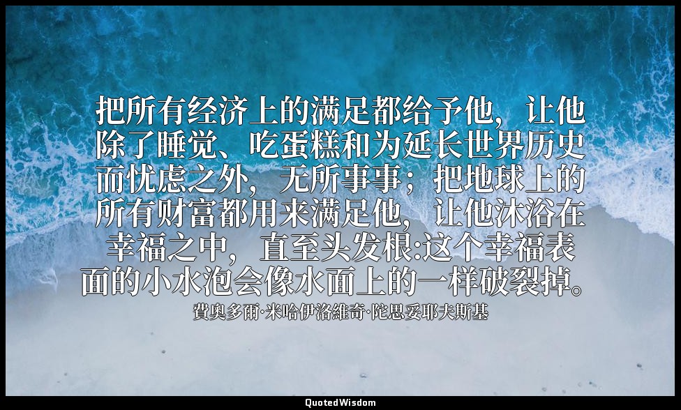 把所有经济上的满足都给予他，让他除了睡觉、吃蛋糕和为延长世界历史而忧虑之外，无所事事；把地球上的所有财富都用来满足他，让他沐浴在幸福之中，直至头发根:这个幸福表 — 費奧多爾·米哈伊洛維奇·陀思妥耶夫斯基