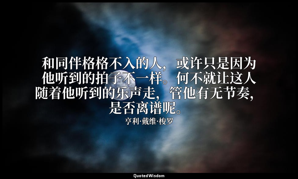 和同伴格格不入的人，或许只是因为他听到的拍子不一样。何不就让这人随着他听到的乐声走，管他有无节奏，是否离谱呢。 — 亨利·戴维·梭罗
