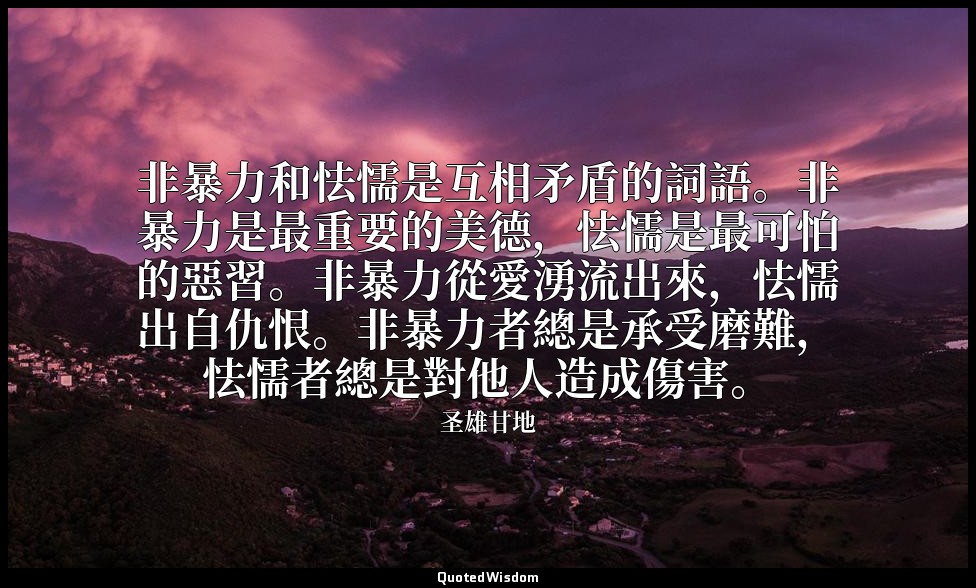 非暴力和怯懦是互相矛盾的詞語。非暴力是最重要的美德，怯懦是最可怕的惡習。非暴力從愛湧流出來，怯懦出自仇恨。非暴力者總是承受磨難，怯懦者總是對他人造成傷害。 — 圣雄甘地