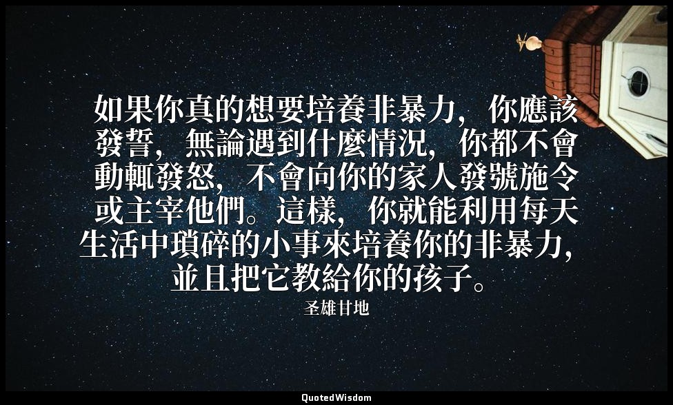 如果你真的想要培養非暴力，你應該發誓，無論遇到什麼情況，你都不會動輒發怒，不會向你的家人發號施令或主宰他們。這樣，你就能利用每天生活中瑣碎的小事來培養你的非暴力 — 圣雄甘地
