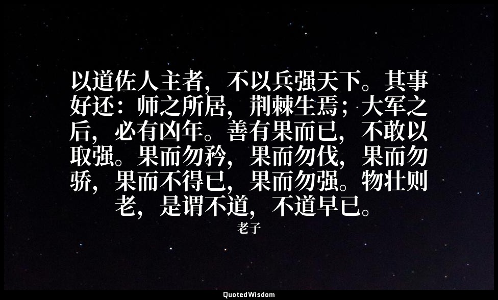 以道佐人主者，不以兵强天下。其事好还：师之所居，荆棘生焉；大军之后，必有凶年。善有果而已，不敢以取强。果而勿矜，果而勿伐，果而勿骄，果而不得已，果而勿强。物壮则 — 老子