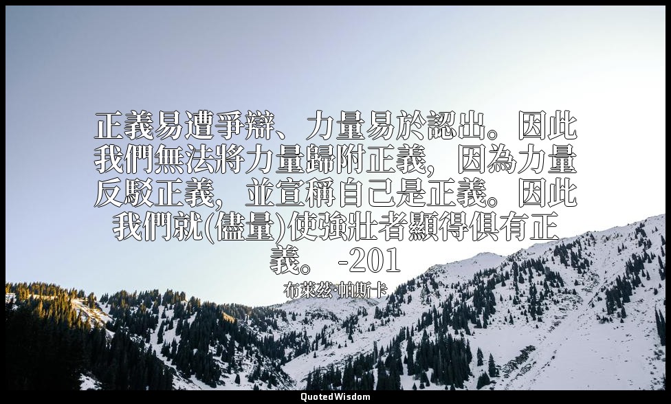 正義易遭爭辯、力量易於認出。因此我們無法將力量歸附正義，因為力量反駁正義，並宣稱自己是正義。因此我們就(儘量)使強壯者顯得俱有正義。 -201 — 布萊茲·帕斯卡