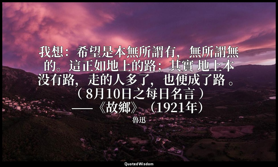 我想：希望是本無所謂有，無所謂無的。這正如地上的路；其實 地上本没有路，走的人多了，也便成了路 。 （ 8月10日之每日名言 ） ——《故鄉》（1921年） — 魯迅