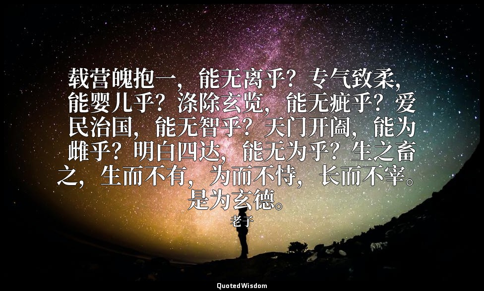载营魄抱一，能无离乎？专气致柔，能婴儿乎？涤除玄览，能无疵乎？爱民治国，能无智乎？天门开阖，能为雌乎？明白四达，能无为乎？生之畜之，生而不有，为而不恃，长而不宰 — 老子