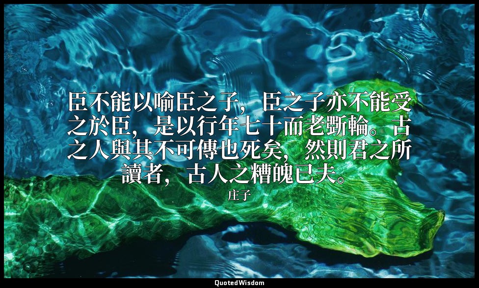 臣不能以喻臣之子，臣之子亦不能受之於臣，是以行年七十而老斲輪。古之人與其不可傳也死矣，然則君之所讀者，古人之糟魄已夫。 — 庄子