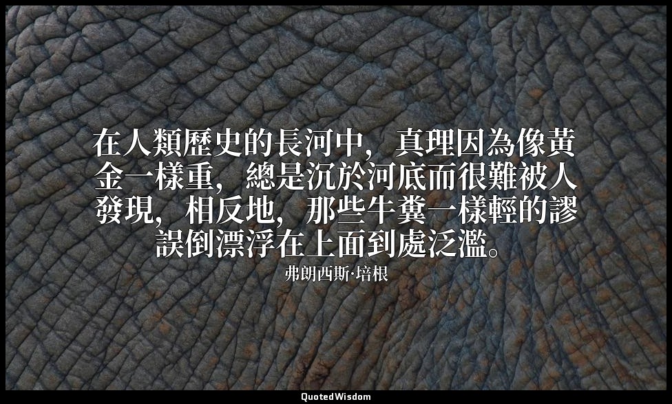 在人類歷史的長河中，真理因為像黃金一樣重，總是沉於河底而很難被人發現，相反地，那些牛糞一樣輕的謬誤倒漂浮在上面到處泛濫。 — 弗朗西斯·培根