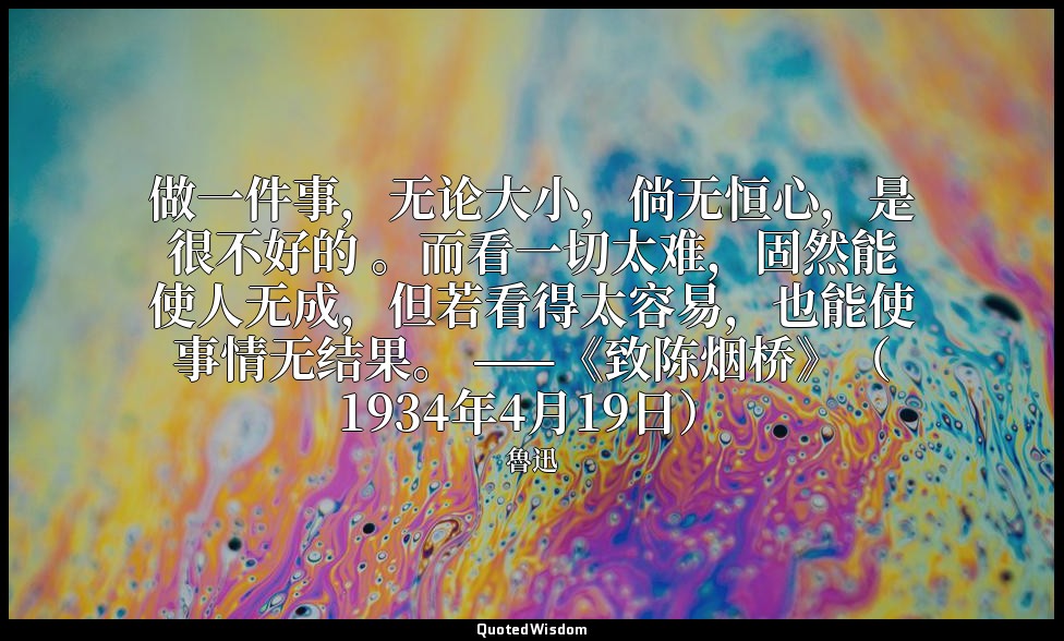 做一件事，无论大小，倘无恒心，是很不好的 。而看一切太难，固然能使人无成，但若看得太容易，也能使事情无结果。 ——《致陈烟桥》（1934年4月19日） — 魯迅