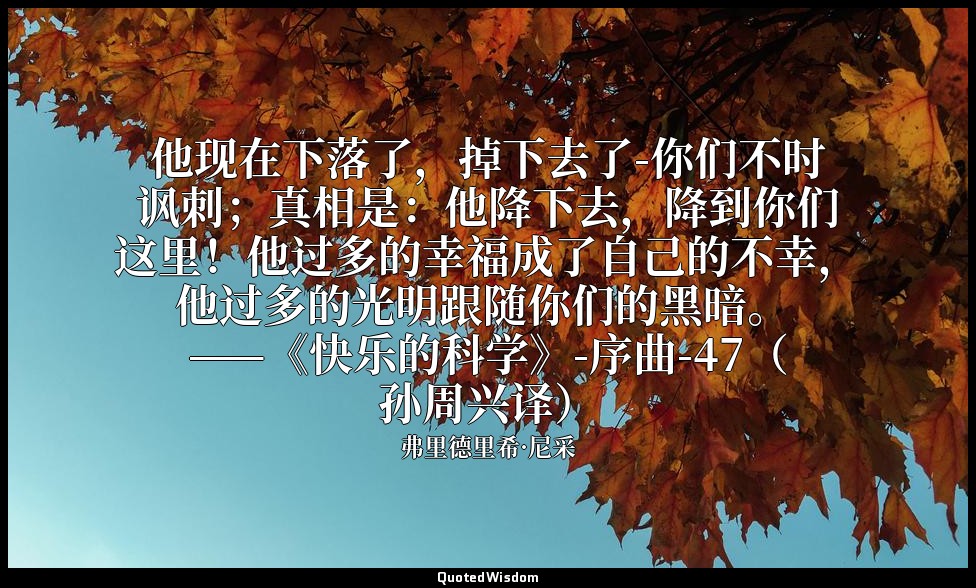 他现在下落了，掉下去了-你们不时讽刺；真相是：他降下去，降到你们这里！他过多的幸福成了自己的不幸，他过多的光明跟随你们的黑暗。 ——《快乐的科学》-序曲-47（ — 弗里德里希·尼采