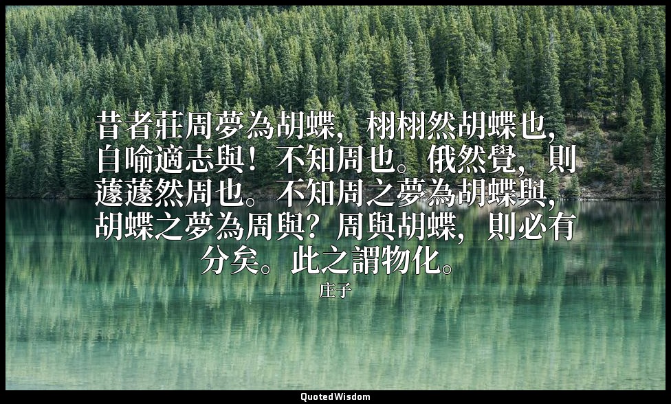 昔者莊周夢為胡蝶，栩栩然胡蝶也，自喻適志與！不知周也。俄然覺，則蘧蘧然周也。不知周之夢為胡蝶與，胡蝶之夢為周與？周與胡蝶，則必有分矣。此之謂物化。 — 庄子