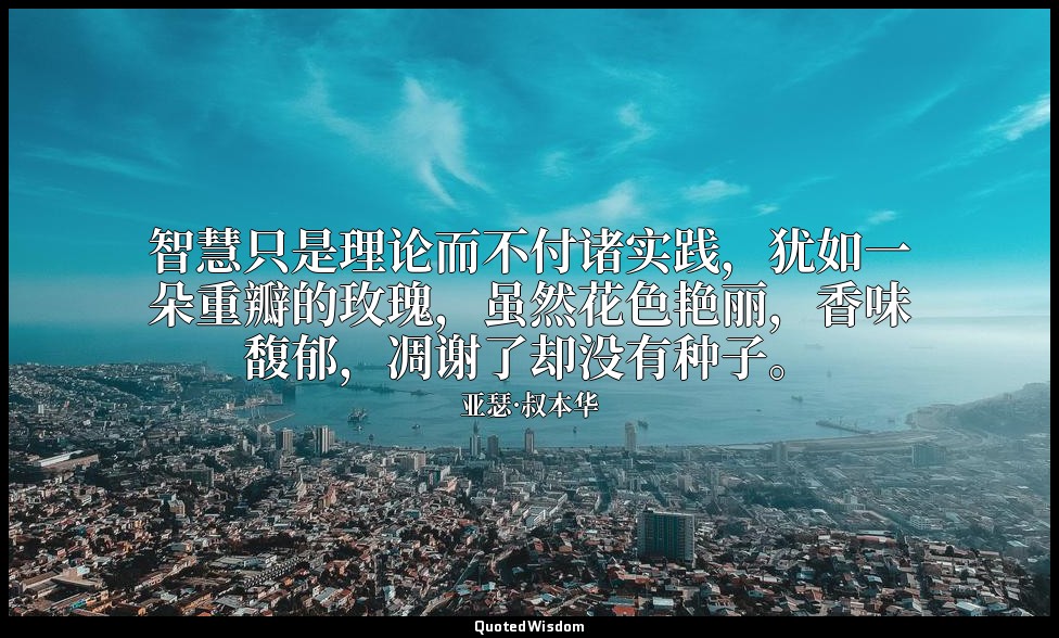 智慧只是理论而不付诸实践，犹如一朵重瓣的玫瑰，虽然花色艳丽，香味馥郁，凋谢了却没有种子。 — 亚瑟·叔本华