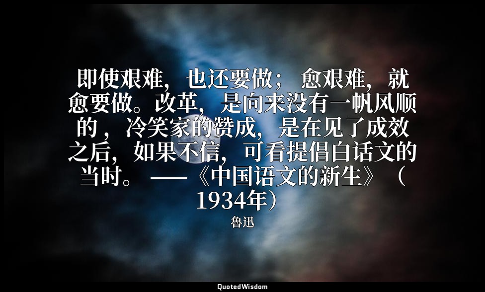 即使艰难，也还要做； 愈艰难，就愈要做。改革，是向来没有一帆风顺的 ，冷笑家的赞成，是在见了成效之后，如果不信，可看提倡白话文的当时。 ——《中国语文的新生》（ — 魯迅