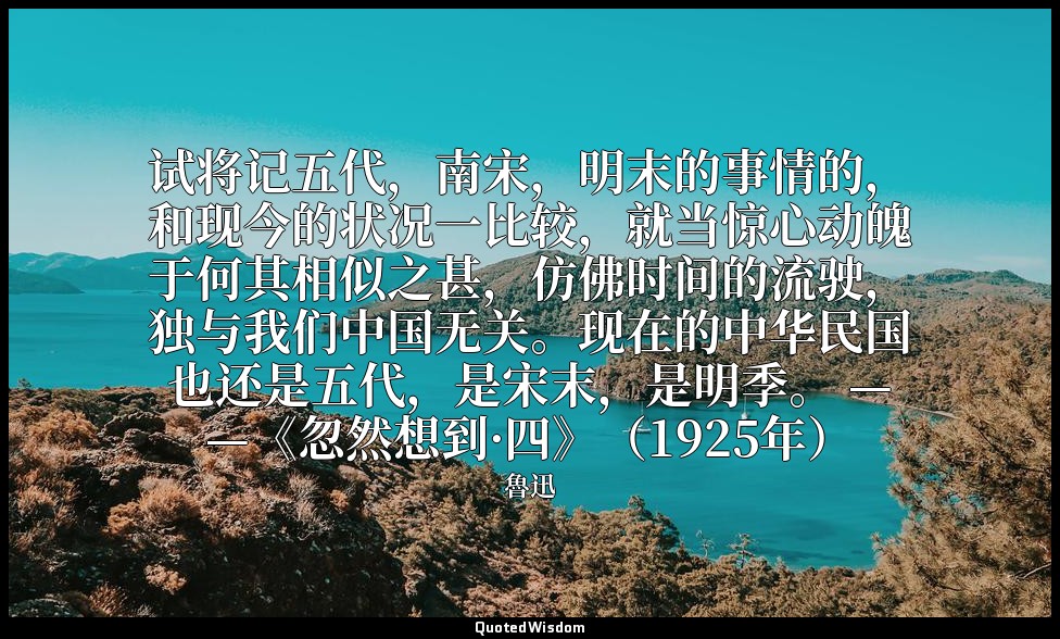 试将记五代，南宋，明末的事情的，和现今的状况一比较，就当惊心动魄于何其相似之甚，仿佛时间的流驶，独与我们中国无关。现在的中华民国也还是五代，是宋末，是明季。 — — 魯迅
