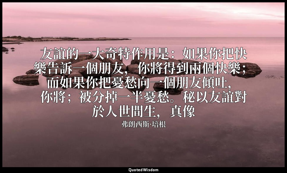 友誼的一大奇特作用是：如果你把快樂告訴一個朋友，你將得到兩個快樂；而如果你把憂愁向一個朋友傾吐，你將；被分掉一半憂愁。秘以友誼對於人世間生，真像 — 弗朗西斯·培根