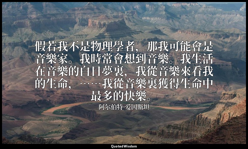 假若我不是物理學者，那我可能會是音樂家。我時常會想到音樂。我生活在音樂的白日夢裏，我從音樂來看我的生命，……我從音樂裏獲得生命中最多的快樂。 — 阿尔伯特·爱因斯坦