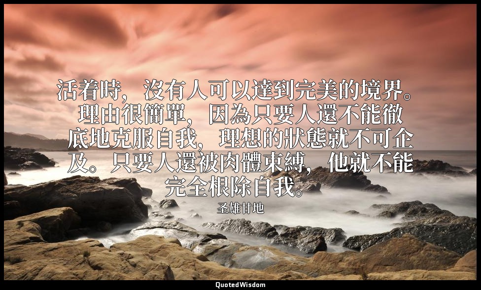 活着時，沒有人可以達到完美的境界。理由很簡單，因為只要人還不能徹底地克服自我，理想的狀態就不可企及。只要人還被肉體束縛，他就不能完全根除自我。 — 圣雄甘地