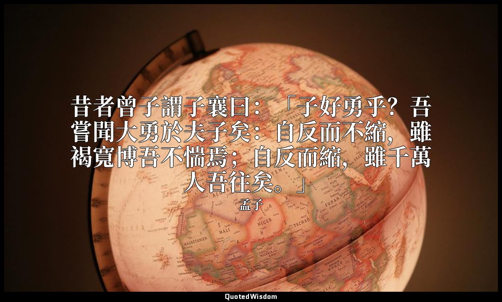 昔者曾子謂子襄曰：「子好勇乎？吾嘗聞大勇於夫子矣：自反而不縮，雖褐寬博吾不惴焉；自反而縮，雖千萬人吾往矣。」 — 孟子