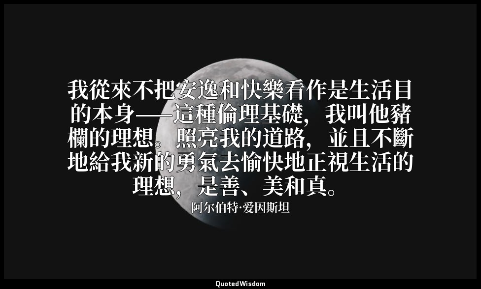 我從來不把安逸和快樂看作是生活目的本身——這種倫理基礎，我叫他豬欄的理想。照亮我的道路，並且不斷地給我新的勇氣去愉快地正視生活的理想，是善、美和真。 — 阿尔伯特·爱因斯坦