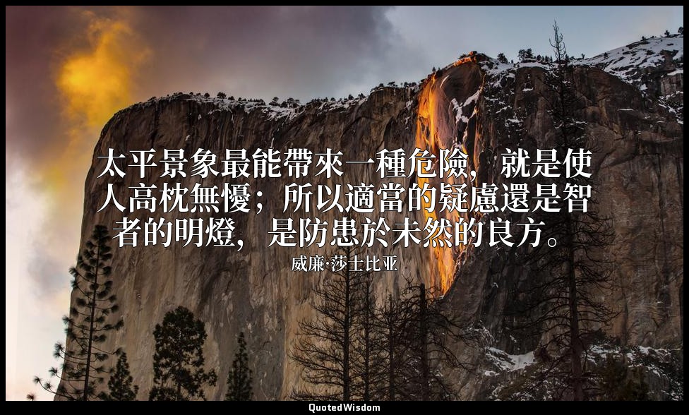 太平景象最能帶來一種危險，就是使人高枕無懮；所以適當的疑慮還是智者的明燈，是防患於未然的良方。 — 威廉·莎士比亚