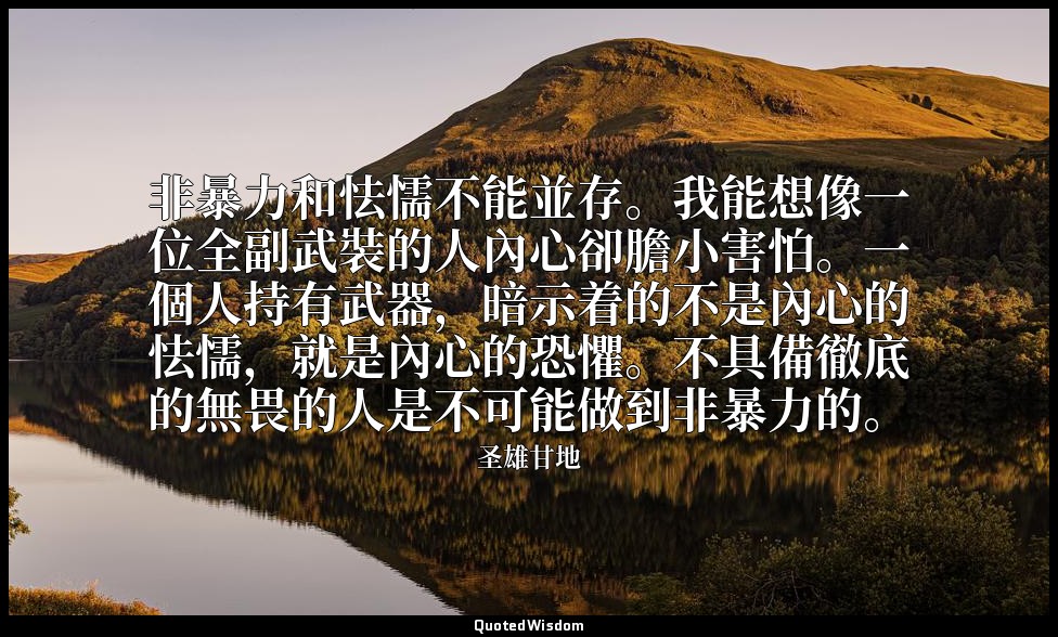 非暴力和怯懦不能並存。我能想像一位全副武裝的人內心卻膽小害怕。一個人持有武器，暗示着的不是內心的怯懦，就是內心的恐懼。不具備徹底的無畏的人是不可能做到非暴力的。 — 圣雄甘地