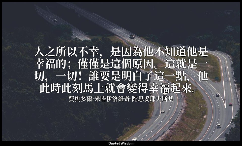 人之所以不幸，是因為他不知道他是幸福的；僅僅是這個原因。這就是一切，一切！誰要是明白了這一點，他此時此刻馬上就會變得幸福起來。 — 費奧多爾·米哈伊洛維奇·陀思妥耶夫斯基