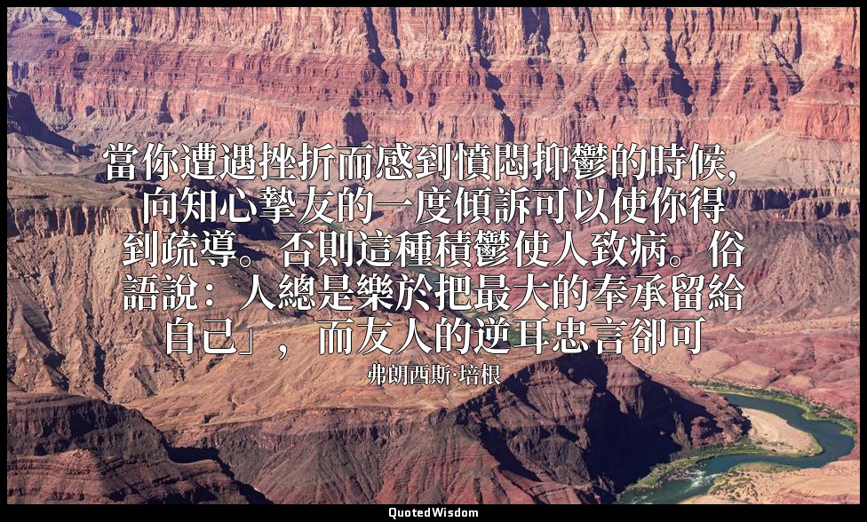 當你遭遇挫折而感到憤悶抑鬱的時候，向知心摯友的一度傾訴可以使你得到疏導。否則這種積鬱使人致病。俗語說：人總是樂於把最大的奉承留給自己」，而友人的逆耳忠言卻可 — 弗朗西斯·培根
