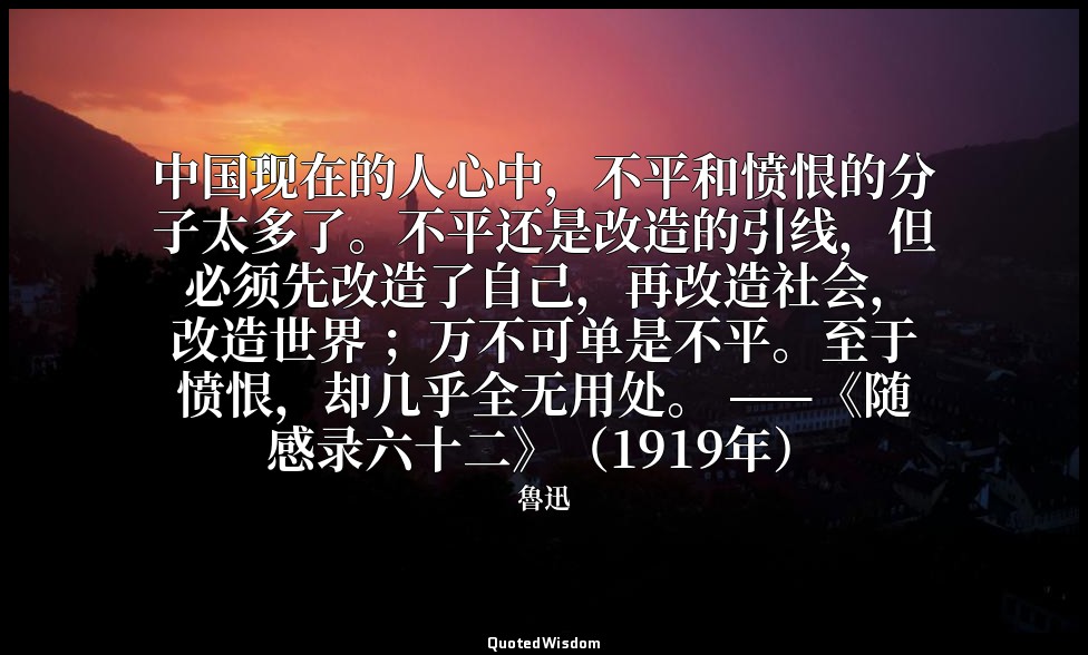 中国现在的人心中，不平和愤恨的分子太多了。不平还是改造的引线，但 必须先改造了自己，再改造社会，改造世界 ；万不可单是不平。至于愤恨，却几乎全无用处。 ——《随 — 魯迅