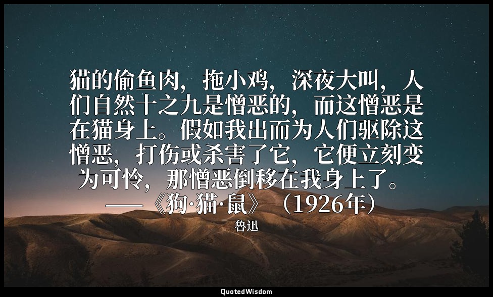 猫的偷鱼肉，拖小鸡，深夜大叫，人们自然十之九是憎恶的，而这憎恶是在猫身上。假如我出而为人们驱除这憎恶，打伤或杀害了它，它便立刻变为可怜，那憎恶倒移在我身上了。  — 魯迅