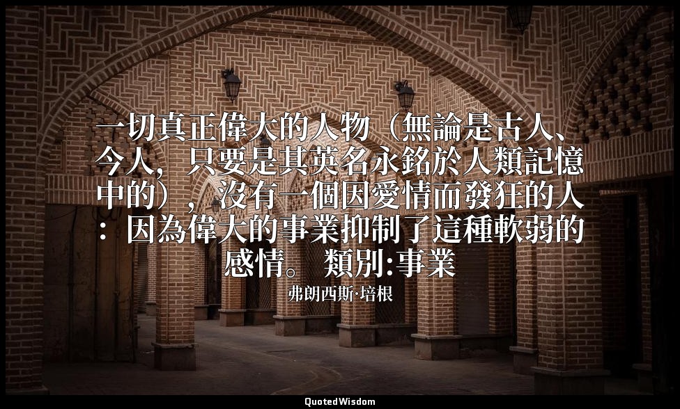 一切真正偉大的人物（無論是古人、今人，只要是其英名永銘於人類記憶中的），沒有一個因愛情而發狂的人：因為偉大的事業抑制了這種軟弱的感情。 類別:事業 — 弗朗西斯·培根