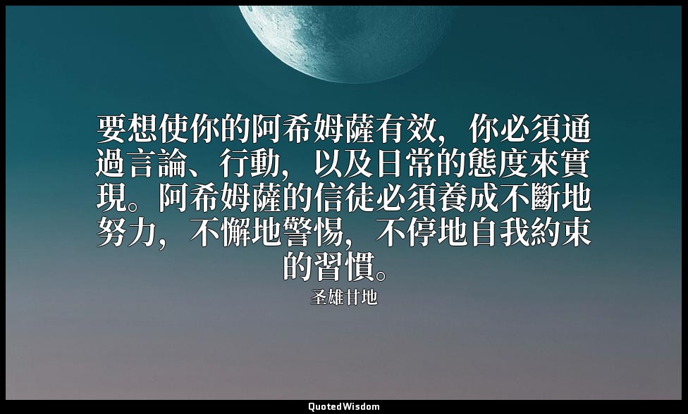 要想使你的阿希姆薩有效，你必須通過言論、行動，以及日常的態度來實現。阿希姆薩的信徒必須養成不斷地努力，不懈地警惕，不停地自我約束的習慣。 — 圣雄甘地