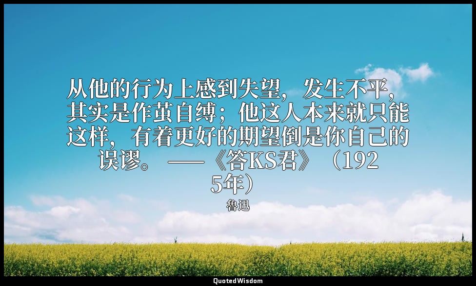 从他的行为上感到失望，发生不平，其实是作茧自缚；他这人本来就只能这样，有着更好的期望倒是你自己的误谬。 ——《答KS君》（1925年） — 魯迅