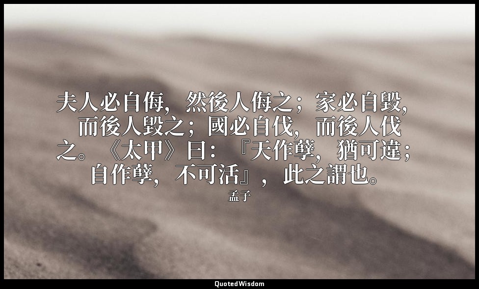 夫人必自侮，然後人侮之；家必自毀，而後人毀之；國必自伐，而後人伐之。《太甲》曰：『天作孽，猶可違；自作孽，不可活』，此之謂也。 — 孟子
