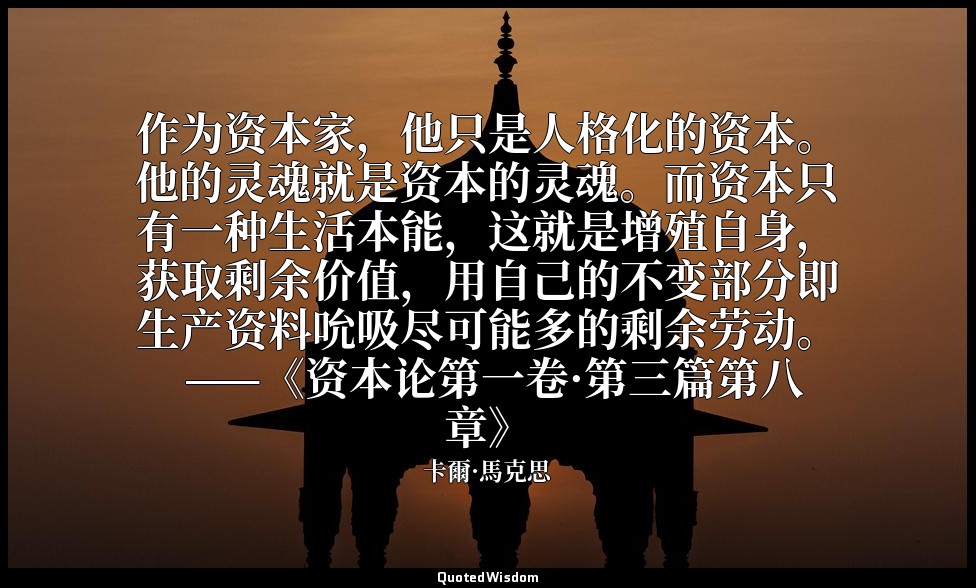 作为资本家，他只是人格化的资本。他的灵魂就是资本的灵魂。而资本只有一种生活本能，这就是增殖自身，获取剩余价值，用自己的不变部分即生产资料吮吸尽可能多的剩余劳动。 — 卡爾·馬克思