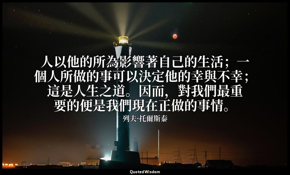 人以他的所為影響著自己的生活；一個人所做的事可以決定他的幸與不幸；這是人生之道。因而，對我們最重要的便是我們現在正做的事情。 — 列夫·托爾斯泰