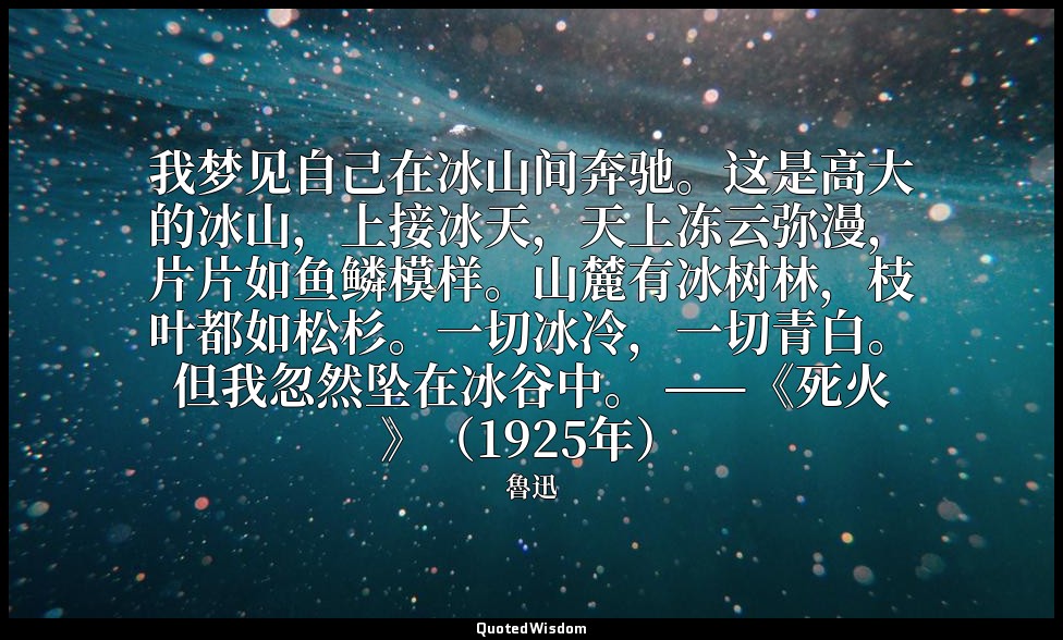 我梦见自己在冰山间奔驰。这是高大的冰山，上接冰天，天上冻云弥漫，片片如鱼鳞模样。山麓有冰树林，枝叶都如松杉。一切冰冷，一切青白。但我忽然坠在冰谷中。 ——《死火 — 魯迅