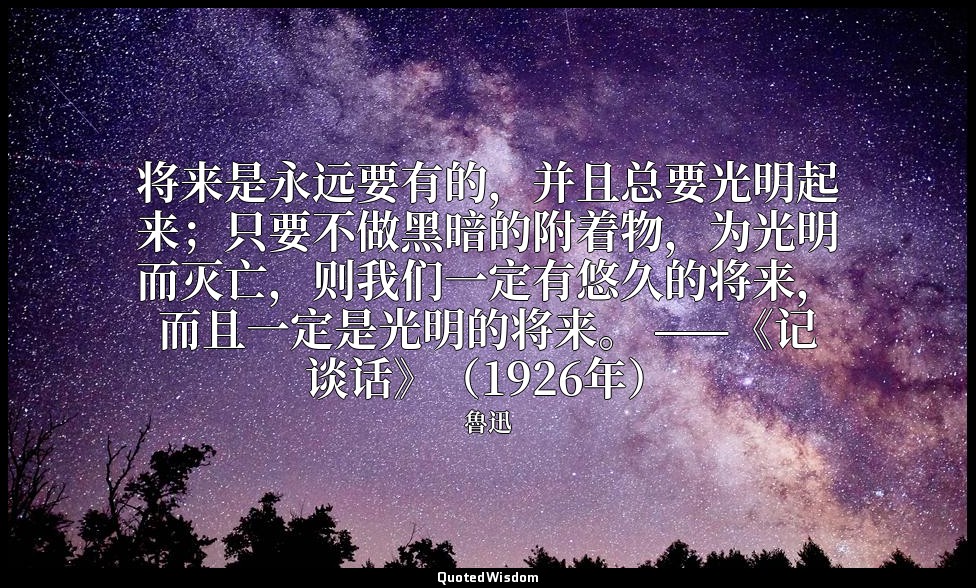 将来是永远要有的，并且总要光明起来；只要不做黑暗的附着物，为光明而灭亡，则我们一定有悠久的将来，而且一定是光明的将来。 ——《记谈话》（1926年） — 魯迅