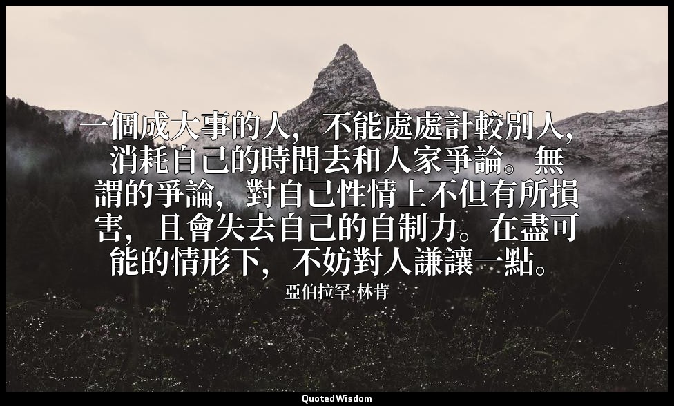 一個成大事的人，不能處處計較別人，消耗自己的時間去和人家爭論。無謂的爭論，對自己性情上不但有所損害，且會失去自己的自制力。在盡可能的情形下，不妨對人謙讓一點。 — 亞伯拉罕·林肯