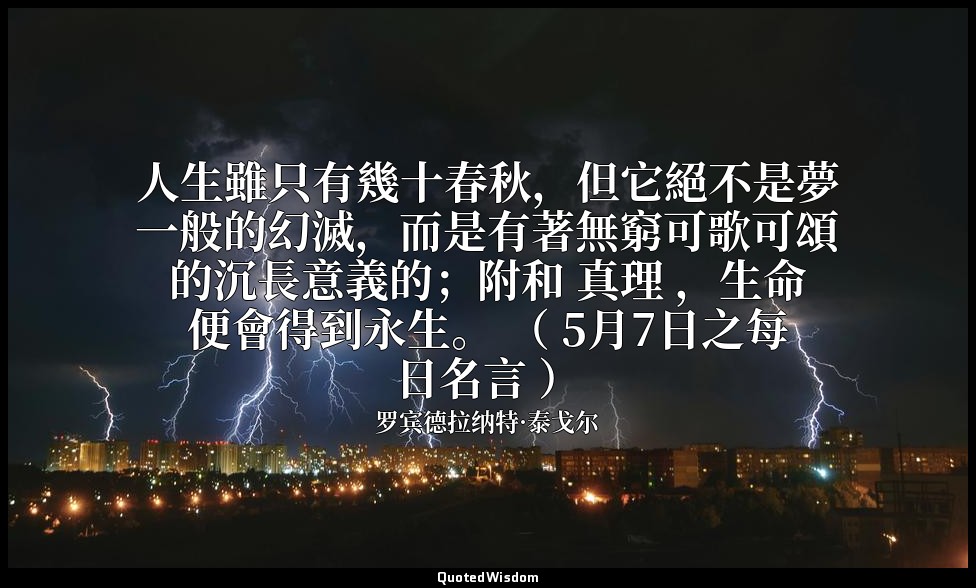 人生雖只有幾十春秋，但它絕不是夢一般的幻滅，而是有著無窮可歌可頌的沉長意義的；附和 真理 ，生命便會得到永生。 （ 5月7日之每日名言 ） — 罗宾德拉纳特·泰戈尔