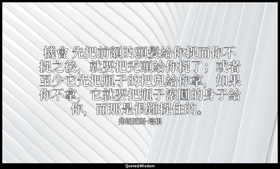 機會 先把前額的頭髮給你捉而你不捉之後，就要把禿頭給你捉了；或者至少它先把瓶子的把兒給你拿，如果你不拿，它就要把瓶子滾圓的身子給你，而那是很難捉住的。 — 弗朗西斯·培根