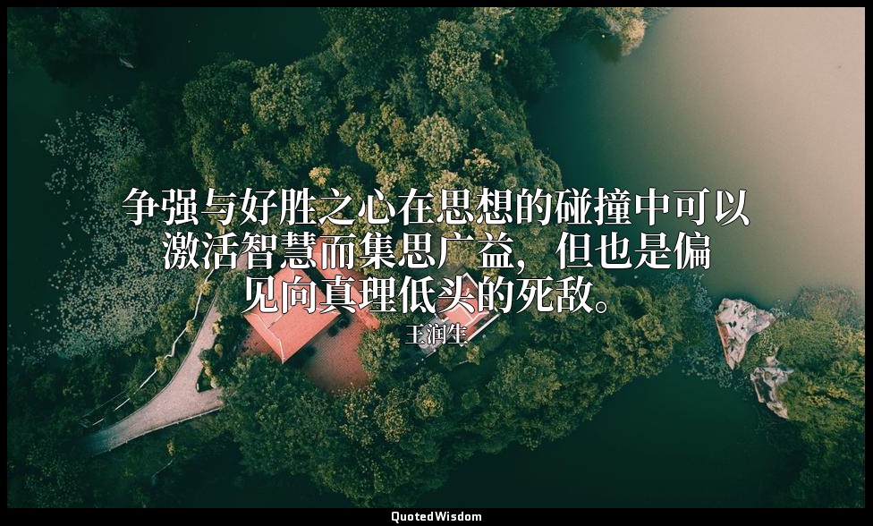 争强与好胜之心在思想的碰撞中可以激活智慧而集思广益，但也是偏见向真理低头的死敌。 — 王润生