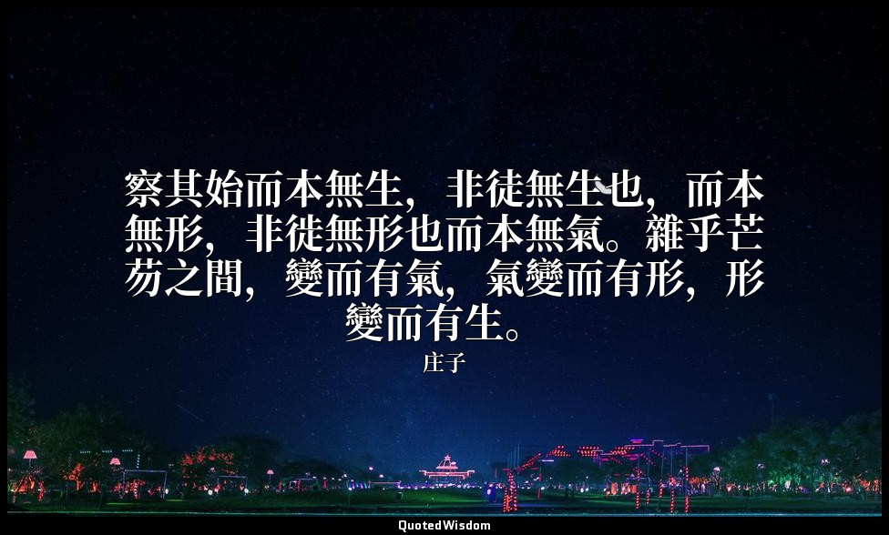 察其始而本無生，非徒無生也，而本無形，非徙無形也而本無氣。雜乎芒芴之間，變而有氣，氣變而有形，形變而有生。 — 庄子