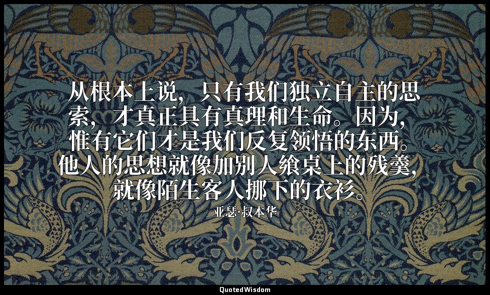 从根本上说，只有我们独立自主的思索，才真正具有真理和生命。因为，惟有它们才是我们反复领悟的东西。他人的思想就像加别人飨桌上的残羹，就像陌生客人挪下的衣衫。 — 亚瑟·叔本华