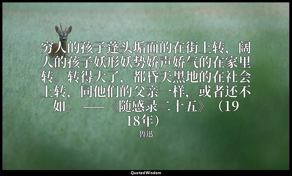 穷人的孩子蓬头垢面的在街上转，阔人的孩子妖形妖势娇声娇气的在家里转。转得大了，都昏天黑地的在社会上转，同他们的父亲一样，或者还不如。 ——《随感录二十五》（19 — 魯迅