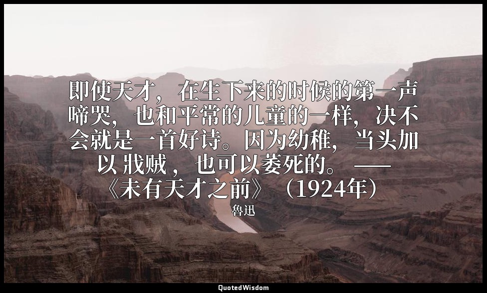 即使天才，在生下来的时候的第一声啼哭，也和平常的儿童的一样，决不会就是一首好诗。因为幼稚，当头加以 戕贼 ，也可以萎死的。 ——《未有天才之前》（1924年） — 魯迅