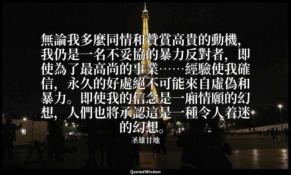 無論我多麼同情和贊賞高貴的動機，我仍是一名不妥協的暴力反對者，即使為了最高尚的事業……經驗使我確信，永久的好處絕不可能來自虛偽和暴力。即使我的信念是一廂情願的幻 — 圣雄甘地