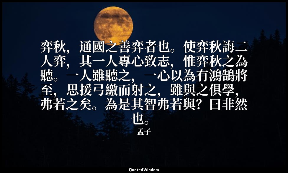 弈秋，通國之善弈者也。使弈秋誨二人弈，其一人專心致志，惟弈秋之為聽。一人雖聽之，一心以為有鴻鵠將至，思援弓繳而射之，雖與之俱學，弗若之矣。為是其智弗若與？曰非然 — 孟子