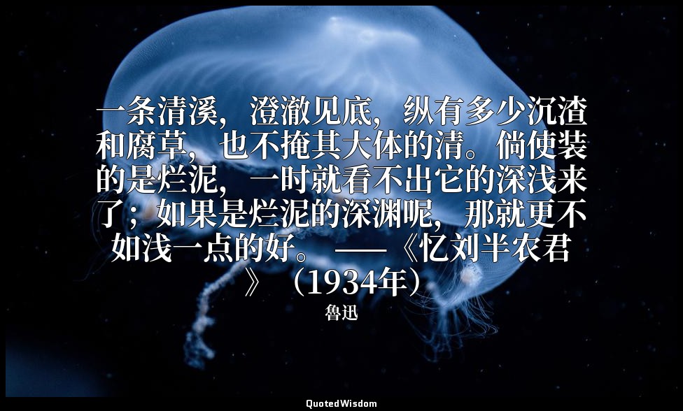 一条清溪，澄澈见底，纵有多少沉渣和腐草，也不掩其大体的清。倘使装的是烂泥，一时就看不出它的深浅来了；如果是烂泥的深渊呢，那就更不如浅一点的好。 ——《忆刘半农君 — 魯迅