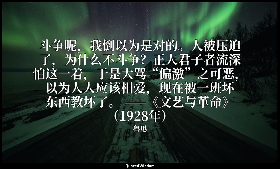 斗争呢，我倒以为是对的。人被压迫了，为什么不斗争？正人君子者流深怕这一着，于是大骂“偏激”之可恶，以为人人应该相爱，现在被一班坏东西教坏了。 ——《文艺与革命》 — 魯迅