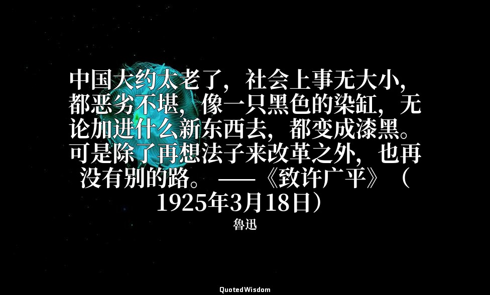 中国大约太老了，社会上事无大小，都恶劣不堪，像一只黑色的染缸，无论加进什么新东西去，都变成漆黑。可是除了再想法子来改革之外，也再没有别的路。 ——《致许广平》（ — 魯迅
