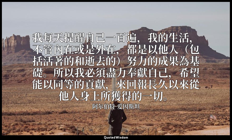 我每天提醒自己一百遍，我的生活，不管內在或是外在，都是以他人（包括活著的和逝去的）努力的成果為基礎。所以我必須盡力奉獻自己，希望能以同等的貢獻，來回報長久以來從 — 阿尔伯特·爱因斯坦